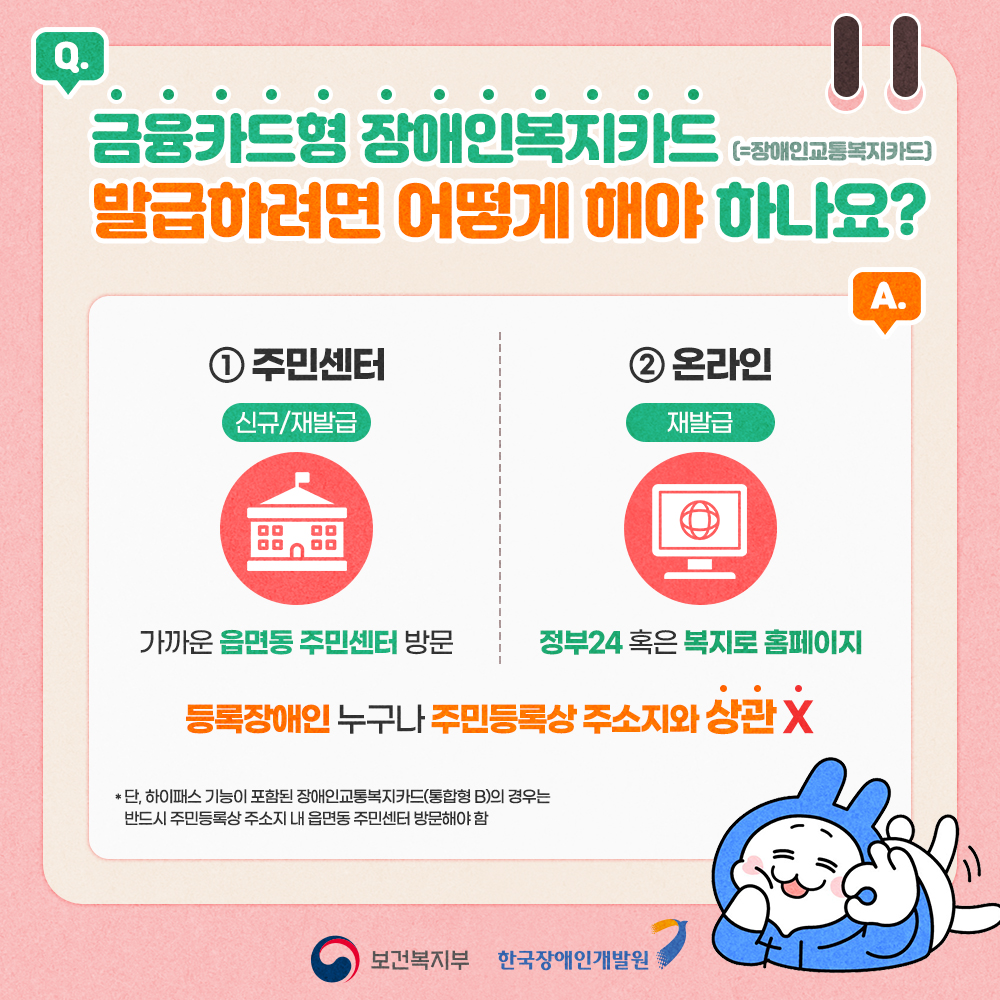 금융카드형 장애인복지카드 발급하려면 어떻게 해야하나요? 1. 주민센터(신규 및 재발급) 가까운 읍면동 주민센터 방문, 2. 온라인(재발급만) 정부 24 혹은 복지로 홈페이지 / 등록장애인 누구나 주민등록상 주소지 상관없습니다. 단 하이패스 기능이 포함된 장애인교통카드(통합형B)의 경우는 반드시 주민등록상 주소지 내 읍면동 주민센터 방문해야함