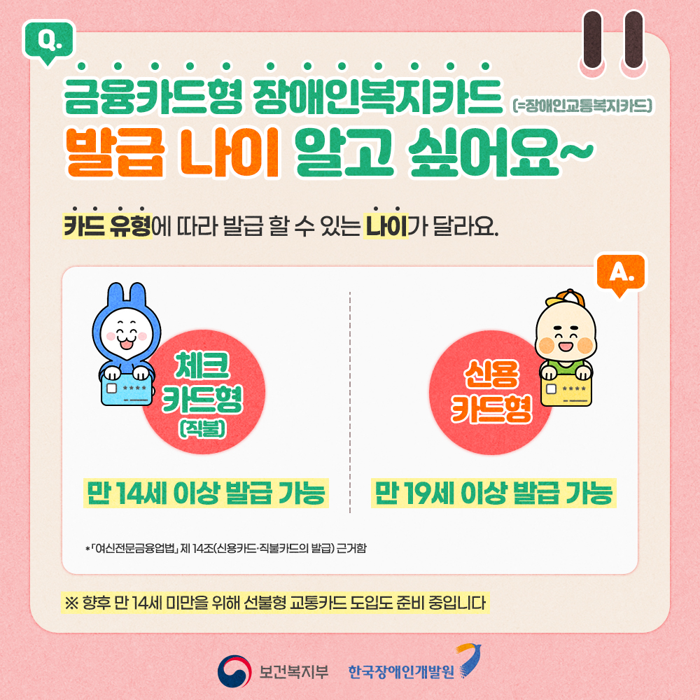 금융카드형 장애인복지카드 발급 나이 알고 싶어요~ 카드 유형에 따라 발급 할 수 있는 나이가 달라요. 체크카드형(=직불카드형)은 만 14세 이상 발급 가능, 신용카드형은 만 19세 이상 발급 가능합니다. 향후 만 14세 미만을 위해 선불형 교통카드 도입도 준비 중입니다.