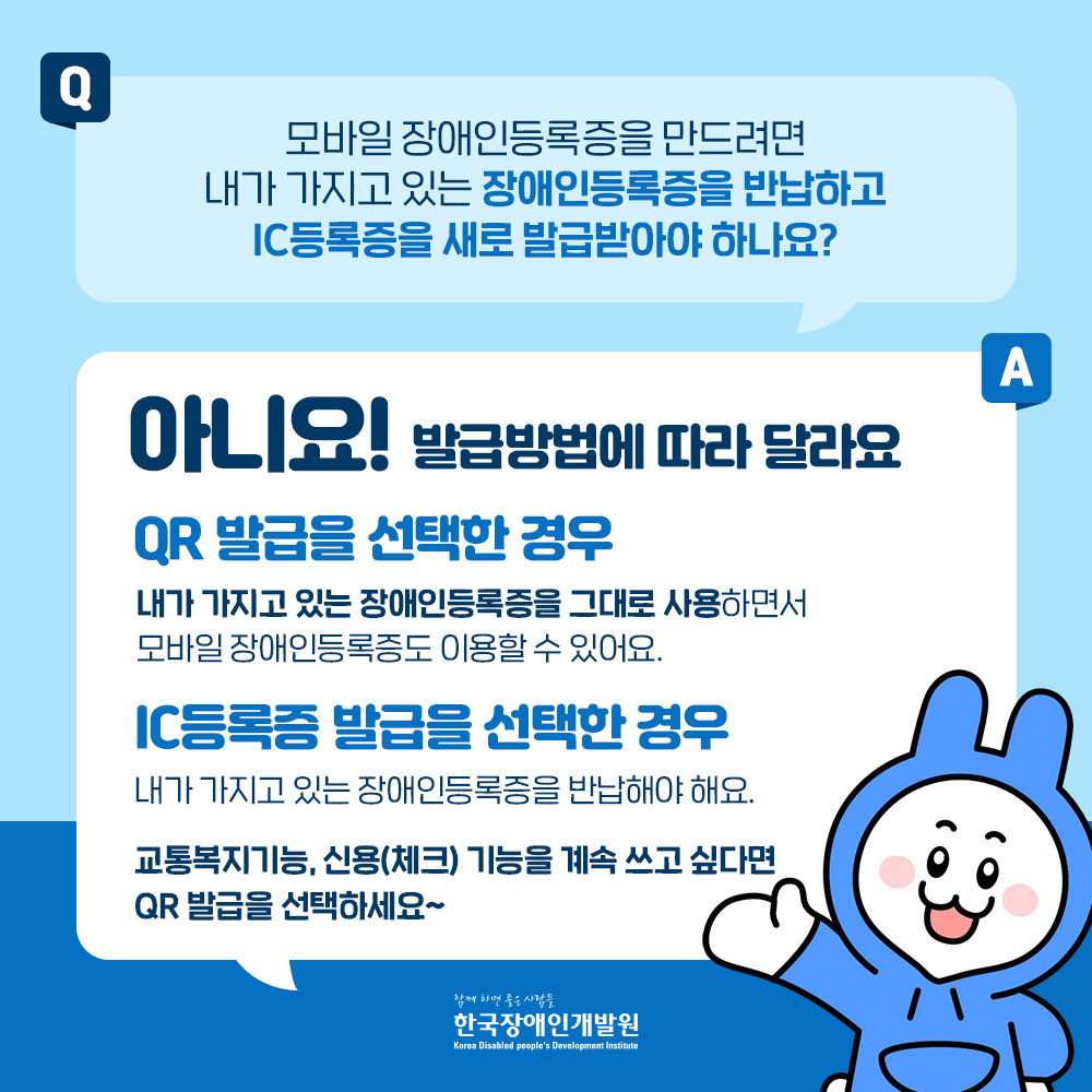 모바일 장애인등록증을 만드려면 내가 가지고 있는 장애인등록증을 반납하고 ic등록증을 새로 발급받아야하나요? 아니요! 큐알 발급을 선택한경우 그대로 사용하실수 있습니다.