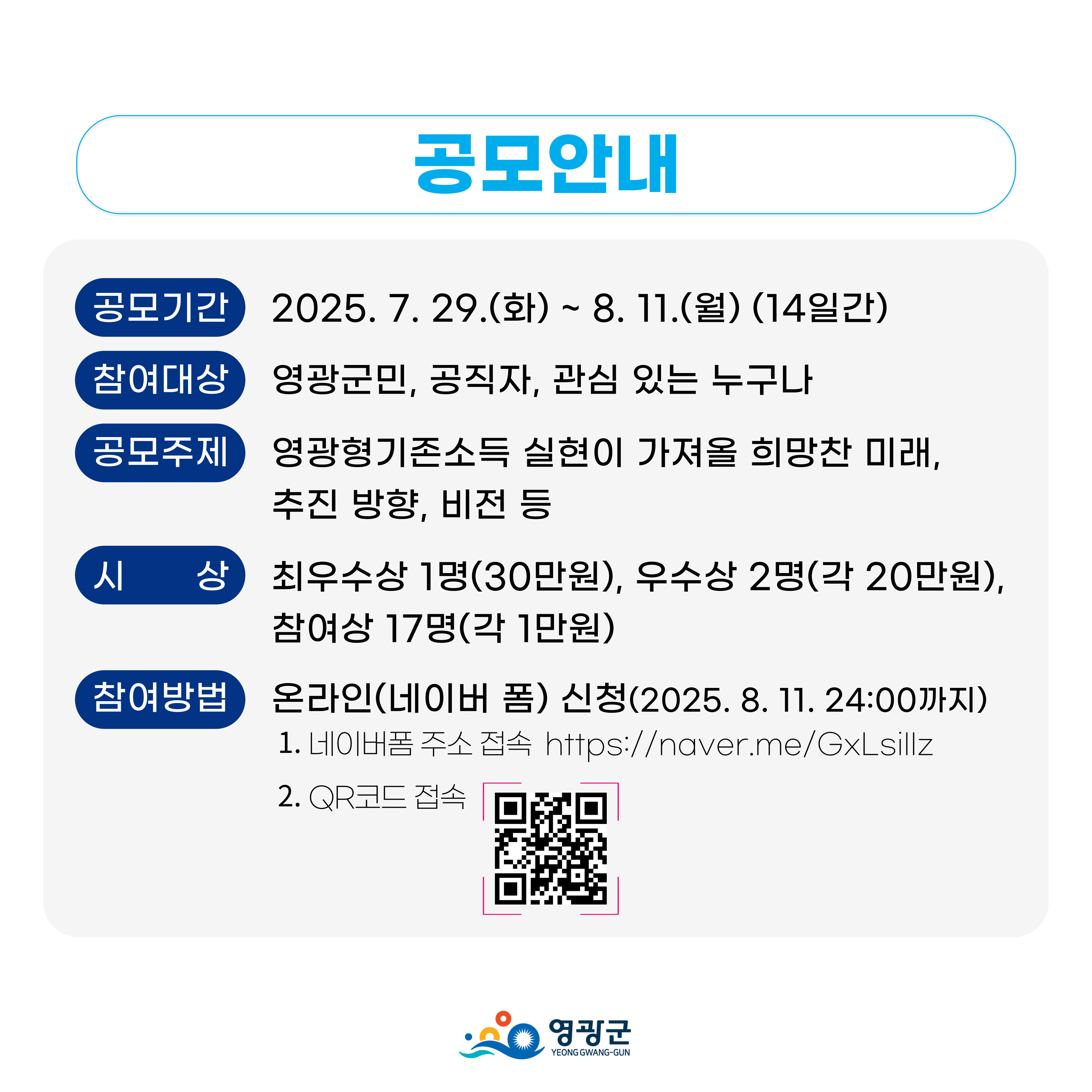 공모기간: 2025. 7. 29.(화)∼8. 11.(월) / 참여대상: 영광군민, 관심 있는 누구나  / 공모주제: 군민 생활 안정 및 지역 경제 활성화를 위한 영광형 기본소득 실현이 가져올 희망찬 미래, 추진 방향, 비전 등 / 시상: 최우수상 1명(30만원), 우수상 2명(20만원), 참여상 17명(1만원) / 참여방법: 온라인 신청(https://naver.me/GxLsiIIz)