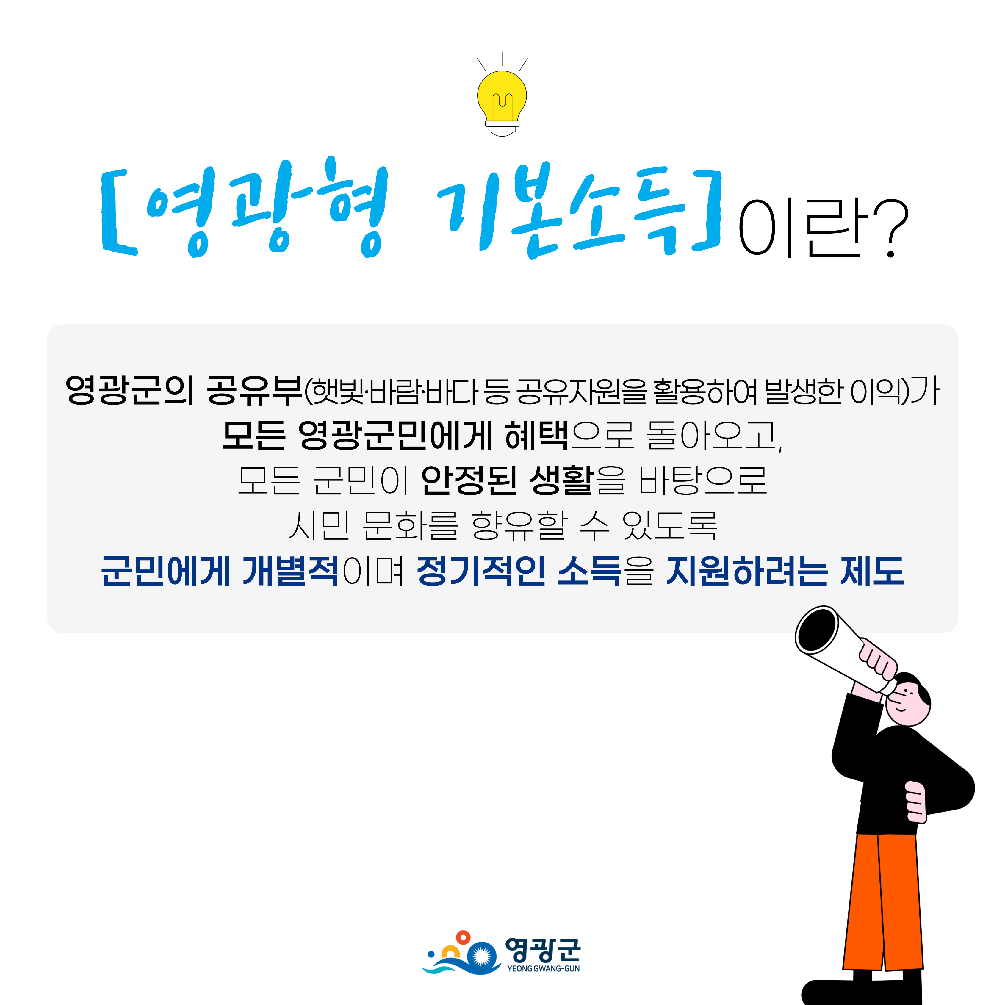 영광형 기본소득이란?: 영광군의 공유부(햇빛·바람·바다 등 공유자원을 활용하여 발생한 이익)가 모든 영광군민에게 혜택으로 돌아오고, 모든 군민이 안정된 생활을 바탕으로 시민 문화를 향유할 수 있도록 군민에게 개별적이며 정기적인 소득을 지원하려는 제도