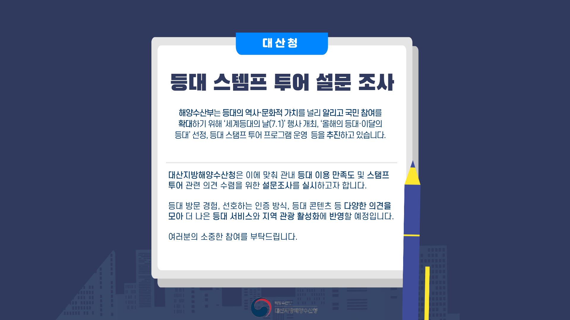 해양수산부는 등대의 역사 문화적 가치를 널리 알리고 국민 참여를 확대하기 위해 세계 등대의 날 행사 개최, 올해의 등대, 이달의 등대 선정, 등대 스탬프 투어 프로그램 운영을 추진하고 있습니다. 대산지방해양수산청은 이에 맞춰 관내 등대 이용 만족도 및 스탬프 투어 관련 의견 수렴을 위한 설문조사를 실시하고자 합니다. 등대 방문 경험, 선호하는 인증 방식, 등대 콘텐츠 등 다양한 의견을 모아 더 나은 등대 서비스와 지역 관광 활성화에 반영할 예정입니다. 여러분의 소중한 참여 부탁드립니다.
