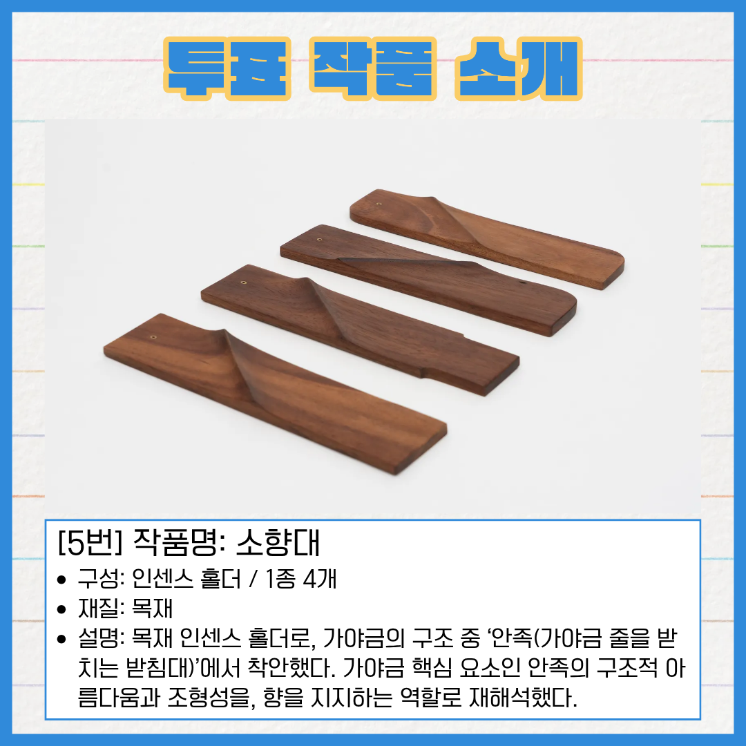 5번 작품명 소향대. 구성은 인센스 홀더 1종 4개입니다. 재질은 목재입니다. 목재 인센스 홀더로, 가야금의 구조 중 '안족(가야금 줄을 받치는 받침대)'에서 착안했습니다. 가야금 핵심 요소인 안족의 구조적 아름다움과 조형성을, 향을 지지하는 역할로 재해석했다.
