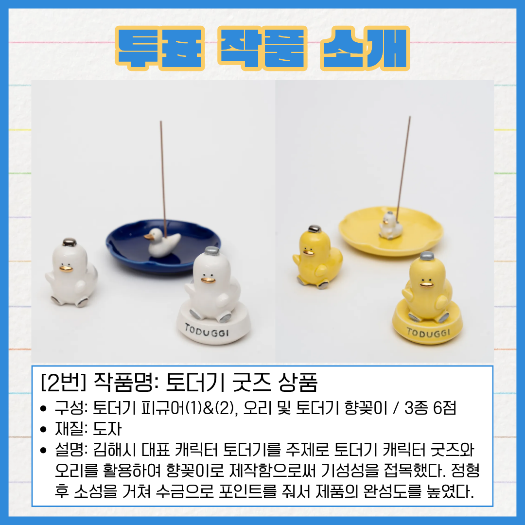 2번 작품명, 토더기 굿즈 상품. 구성 토더기 피규어 1과 2, 오리 및 토더기 향꽂이로 총 3종 6점이다. 재질은 도자다. 김해시 대표 캐릭터 토더기를 주제로 토더기 캐릭터 굿즈와 오리를 활용하여 향꽂이로 제작함으로써 기성성을 접목했다. 정형 후 소성을 거쳐 수금으로 포인트를 줘서 제품의 완성도를 높였다.