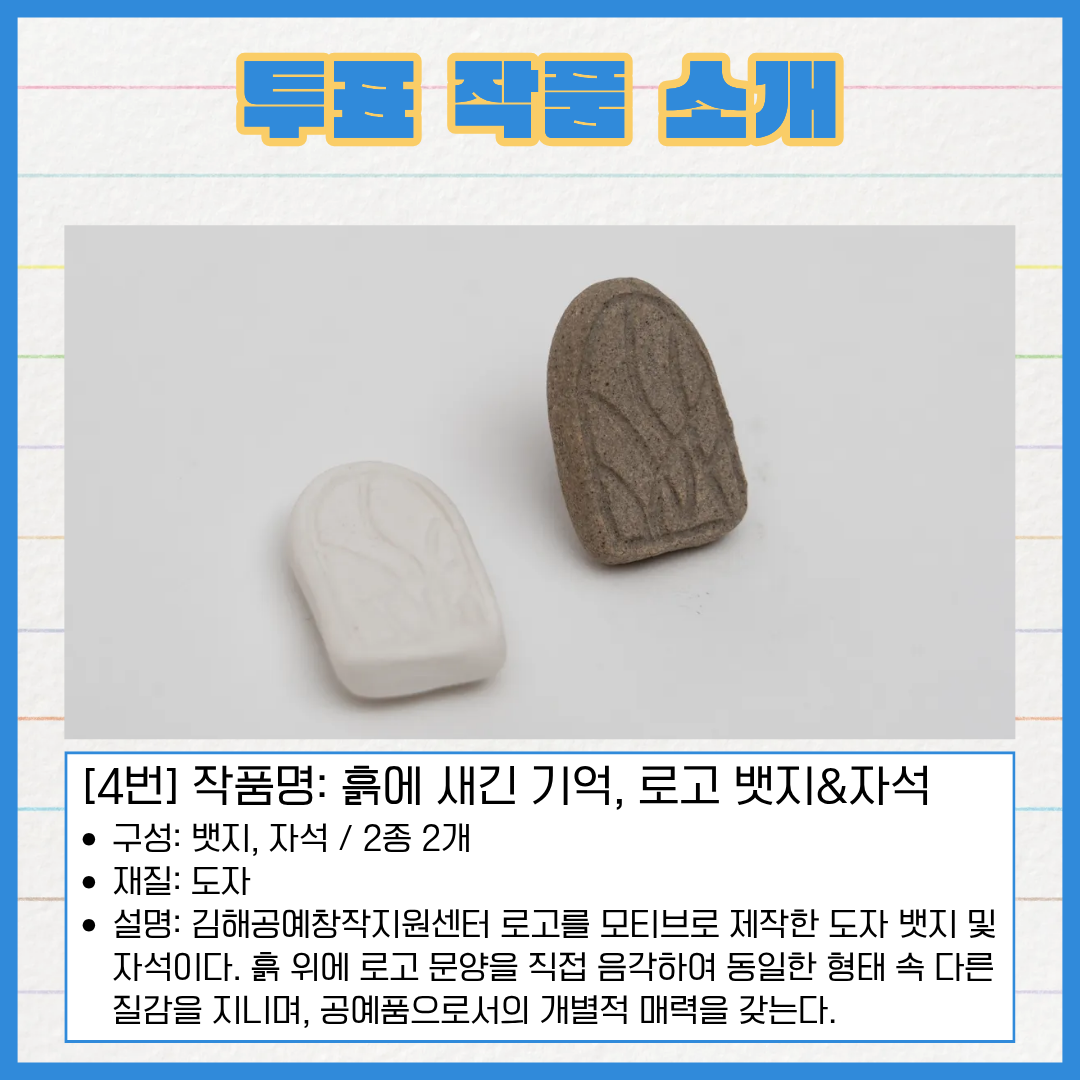 4번 작품명 흙에 새긴 기억, 로고 뱃지&자석. 구성은 뱃지와 자석 총 2종 2개입니다. 재질은 도자입니다. 김해공예창작지원센터 로고를 모티브로 제작한 도자 뱃지 및 자석이다. 흙 위에 로고 문양을 직접 음각하여 동일한 형태 속 다른 질감을 지니며, 공예품으로서의 개별적 매력을 갖는다.