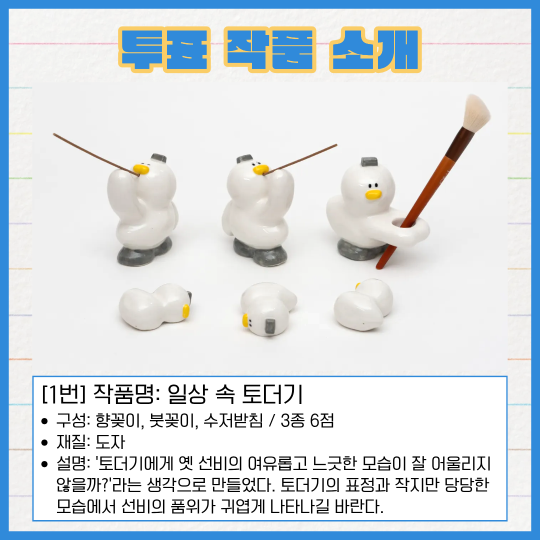 1번 작품명 일상 속 토더기. 구성은 향꽂이, 붓꽂이, 수저받침으로 총 3종 6점이다. 재질은 도자다. '토더기에게 옛 선비의 여유롭고 느긋한 모습이 잘 어울리지 않을까?'라는 생각으로 만들었다. 토더기의 표정과 작지만 당당한 모습에서 선비의 품위가 귀엽게 나타나길 바란다.