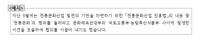 예시: 지난 6월에는 전통문화산업 발전의 기반을 마련하기 위한 「전통문화산업 진흥법」의 내용 중 ‘전통문화’의 범위를 둘러싸고 문화체육관광부와 국토교통부·농림축산식품부 사이에 발생한 이견을 조율하여 협의를 이끌어 내기도 했습니다.