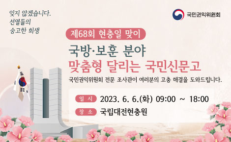 잊지 않겠습니다.
선열들의
숭고한 희생

제68회 현충일 맞이
국방·보훈 분야
맞춤형 달리는 국민신문고
국민권익위원회 전문 조사관이 여러분의 고충 해결을 도와드립니다.

일시 2023. 6. 6.(화) 09:00 ~ 18:00
장소 국립대전현충원