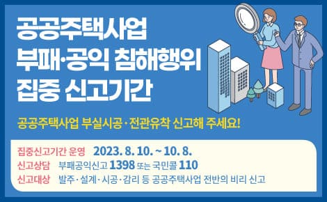 공공주택사업 부패·공익 침해행위 집중 신고기간
공공주택사업 부실시공·전관유착 신고해 주세요!

집중신고기간 운영 2023.8.10. ~ 10.8.
신고상담 부패공익신고 1398 또는 국민콜 110
신고대상 발주·설계·시공 감리 등 공공주택사업 전반의 비리 신고