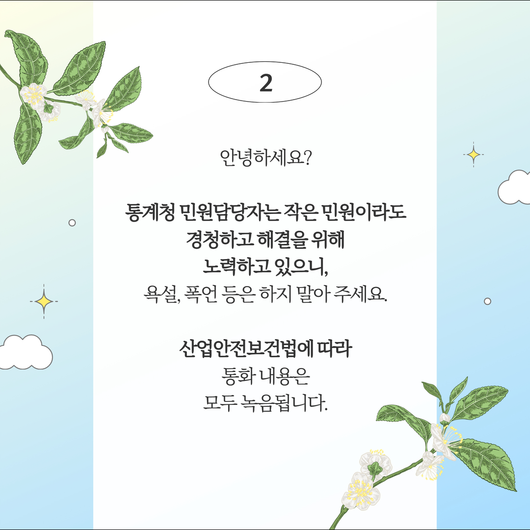 (2안) 안녕하세요? 통계청 민원담당자는 작은 민원이라도 경청하고 해결을 위해 노력하고 있으니, 욕설, 폭언 등은 하지 말아 주세요. 산업안전보건법에 따라 통화 내용은 모두 녹음 됩니다.