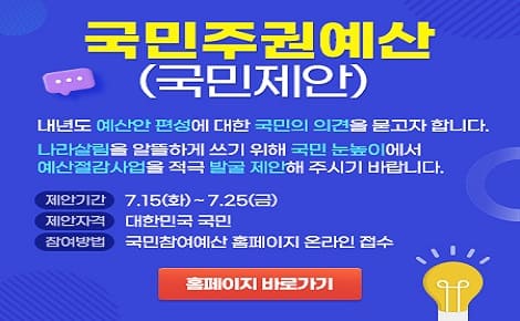 국민주권예산(국민제안)
내년도 예산안 편성에 대한 국민의 의견을 묻고자 합니다.
나라살림을 알뜰하게 쓰기 위해 국민 눈높이에서
예산절감사업을 적극 발굴 제안해 주시기 바랍니다.

제안기간 7.15.(화) ~ 7.25.(금)
제안자격 대한민국 국민
참여방법 국민참여예산 홈페이지 온라인 접수

홈페이지 바로가기