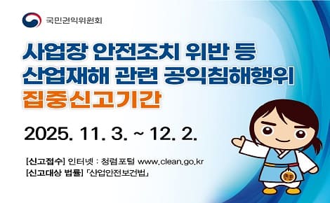 사업장 안전조치 위반 등
산업재해 관련 공익침해행위
집중신고기간
2025. 11. 3. ~ 12. 2.
[신고접수] 인터넷 : 청렴포털 www.clean.go.kr
[신고대상 법률] 「산업안전보건법」