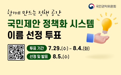함께 만드는 정책 공간
국민제안 정책화 시스템 이름 선정 투표
투표 기간 7.29.(수) ~ 8.4.(화)
선정 및 발표 8.5.(수)